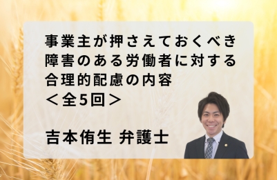 【吉本侑生弁護士によるコラム】<br>
事業主が押さえておくべき障害のある労働者に対する合理的配慮の内容（全5回）<br>
第1回 雇用分野における障害者に対する合理的配慮とは